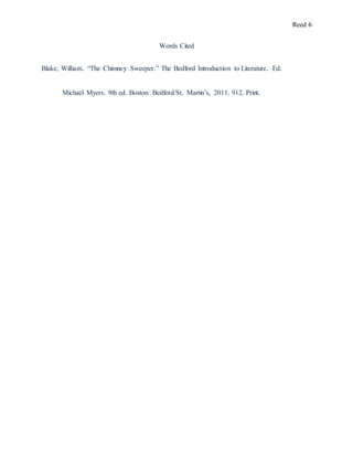 Reed 6
Words Cited
Blake, William. “The Chimney Sweeper.” The Bedford Introduction to Literature. Ed.
Michael Myers. 9th ed. Boston: Bedford/St. Martin’s, 2011. 912. Print.
 