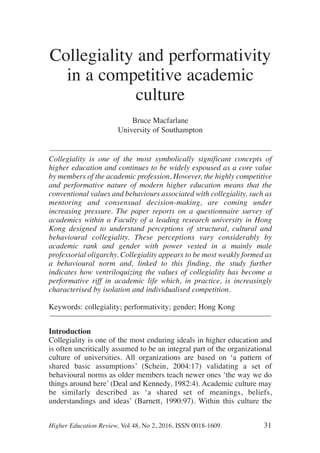 Higher Education Review, Vol 48, No 2, 2016. ISSN 0018-1609. 31
Collegiality and performativity
in a competitive academic
culture
Bruce Macfarlane
University of Southampton
––––––––––––––––––––––––––––––––––––––––––––––––––––––––––––
Collegiality is one of the most symbolically significant concepts of
higher education and continues to be widely espoused as a core value
by members of the academic profession. However, the highly competitive
and performative nature of modern higher education means that the
conventional values and behaviours associated with collegiality, such as
mentoring and consensual decision-making, are coming under
increasing pressure. The paper reports on a questionnaire survey of
academics within a Faculty of a leading research university in Hong
Kong designed to understand perceptions of structural, cultural and
behavioural collegiality. These perceptions vary considerably by
academic rank and gender with power vested in a mainly male
professorial oligarchy. Collegiality appears to be most weakly formed as
a behavioural norm and, linked to this finding, the study further
indicates how ventriloquizing the values of collegiality has become a
performative riff in academic life which, in practice, is increasingly
characterised by isolation and individualised competition.
Keywords: collegiality; performativity; gender; Hong Kong
––––––––––––––––––––––––––––––––––––––––––––––––––––––––––––
Introduction
Collegiality is one of the most enduring ideals in higher education and
is often uncritically assumed to be an integral part of the organizational
culture of universities. All organizations are based on ‘a pattern of
shared basic assumptions’ (Schein, 2004:17) validating a set of
behavioural norms as older members teach newer ones ‘the way we do
things around here’ (Deal and Kennedy, 1982:4). Academic culture may
be similarly described as ‘a shared set of meanings, beliefs,
understandings and ideas’ (Barnett, 1990:97). Within this culture the
 