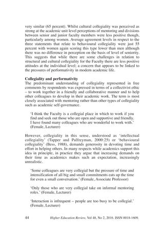 very similar (65 percent). Whilst cultural collegiality was perceived as
strong at the academic unit level perceptions of mentoring and divisions
between senior and junior faculty members were less positive though,
particularly among women. Average agreement levels in respect to the
three statements that relate to behavioural collegiality were just 55
percent with women again scoring this type lower than men although
there was no difference in perception on the basis of level of seniority.
This suggests that while there are some challenges in relation to
structural and cultural collegiality for the Faculty there are less positive
attitudes at the individual level; a concern that appears to be linked to
the pressures of performativity in modern academic life.
Collegiality and performativity
The predominant understanding of collegiality represented in free
comments by respondents was expressed in terms of a collectivist ethic
– to work together in a friendly and collaborative manner and to help
other colleagues to develop in their academic work. The term is most
closely associated with mentoring rather than other types of collegiality
such as academic self-governance.
‘I think the Faculty is a collegial place in which to work if you
find and seek out those who are open and supportive and friendly.
I have found many colleagues who are wonderful to work with.’
(Female, Lecturer)
However, collegiality in this sense, understood as ‘intellectual
collegiality’ (Tapper and Palfreyman, 2000:25) or ‘behavioural
collegiality’ (Bess, 1988), demands generosity in devoting time and
effort in helping others. In many respects while academics support this
idea in principle, in practice they argue that increasing demands on
their time as academics makes such an expectation, increasingly
unrealistic.
‘Some colleagues are very collegial but the pressure of time and
intensification of all big and small commitments eats up the time
for even a small conversation.’ (Female, Associate Professor)
‘Only those who are very collegial take on informal mentoring
roles.’ (Female, Lecturer)
‘Interaction is infrequent – people are too busy to be collegial.’
(Female, Lecturer)
44 Higher Education Review, Vol 48, No 2, 2016. ISSN 0018-1609.
 