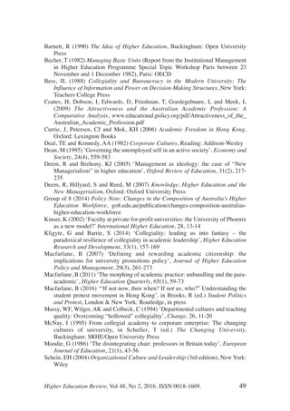 Barnett, R (1990) The Idea of Higher Education, Buckingham: Open University
Press
Becher, T (1982) Managing Basic Units (Report from the Institutional Management
in Higher Education Programme Special Topic Workshop Paris between 23
November and 1 December 1982), Paris: OECD
Bess, JL (1988) Collegiality and Bureaucracy in the Modern University: The
Influence of Information and Power on Decision-Making Structures, New York:
Teachers College Press
Coates, H, Dobson, I, Edwards, D, Friedman, T, Goedegebuure, L and Meek, L
(2009) The Attractiveness and the Australian Academic Profession: A
Comparative Analysis, www.educational.policy.org/pdf/Attractiveness_of_the_
Australian_Academic_Profession.pdf
Currie, J, Petersen, CJ and Mok, KH (2006) Academic Freedom in Hong Kong,
Oxford: Lexington Books
Deal, TE and Kennedy, AA (1982) Corporate Cultures, Reading: Addison-Wesley
Dean, M (1995) ‘Governing the unemployed self in an active society’, Economy and
Society, 24(4), 559-583
Deem, R and Brehony, KJ (2005) ‘Management as ideology: the case of “New
Managerialism” in higher education’, Oxford Review of Education, 31(2), 217-
235
Deem, R, Hillyard, S and Reed, M (2007) Knowledge, Higher Education and the
New Managerialism, Oxford: Oxford University Press
Group of 8 (2014) Policy Note: Changes in the Composition of Australia’s Higher
Education Workforce, go8.edu.au/publication/changes-composition-australias-
higher-education-workforce
Kinser, K (2002) ‘Faculty at private for-profit universities: the University of Phoenix
as a new model?’ International Higher Education, 28, 13-14
Kligyte, G and Barrie, S (2014) ‘Collegiality: leading us into fantasy – the
paradoxical resilience of collegiality in academic leadership’, Higher Education
Research and Development, 33(1), 157-169
Macfarlane, B (2007) ‘Defining and rewarding academic citizenship: the
implications for university promotions policy’, Journal of Higher Education
Policy and Management, 29(3), 261-273
Macfarlane, B (2011) ‘The morphing of academic practice: unbundling and the para-
academic’, Higher Education Quarterly, 65(1), 59-73
Macfarlane, B (2016) ‘“If not now, then when? If not us, who?” Understanding the
student protest movement in Hong Kong’, in Brooks, R (ed.) Student Politics
and Protest, London & New York: Routledge, in press
Massy, WF, Wilger, AK and Colbeck, C (1994) ‘Departmental cultures and teaching
quality: Overcoming “hollowed” collegiality’, Change, 26, 11-20
McNay, I (1995) From collegial academy to corporare enterprise: The changing
cultures of university, in Schuller, T (ed.) The Changing University,
Buckingham: SRHE/Open University Press
Moodie, G (1986) ‘The disintegrating chair: professors in Britain today’, European
Journal of Education, 21(1), 43-56
Schein, EH (2004) Organizational Culture and Leadership (3rd edition), New York:
Wiley
Higher Education Review, Vol 48, No 2, 2016. ISSN 0018-1609. 49
 
