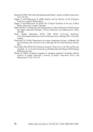 Startup, R (1976) ‘The role of the Departmental Head’, Studies in Higher Education,
1(2), 233-243
Tapper, T and Palfreyman, D (2000) Oxford and the Decline of the Collegiate
Tradition, London: Woburn Press
Tapper, T and Palfreyman, D (2010) The Collegial Tradition in the Age of Mass
Higher Education, London: Springer
Tight, M (2014) ‘Collegiality and managerialism: a false dichotomy? Evidence from
the higher education literature’, Tertiary Education and Management, 20(4),
294-306
Times Higher Education (2014) THE World University Rankings,
www.timeshighereducation.co.uk/world-university-rankings/2013-14/world-
ranking
Trautvetter, LC (1999) ‘Experiences of women, experiences of men’, in Menges, RJ
and Associates (eds.) Faculty in New Jobs (pp. 88-117), San Francisco: Jossey-
Bass
Universities UK (2010) The Changing Academic Profession in the UK and Beyond,
available at www.universitiesuk.ac.uk/highereducation/Pages/TheChanging
HEProfession.aspx
Winter, R (2009) ‘Academic manager or managed academic? Academic identity
schisms in higher education’, Journal of Higher Education Policy and
Management, 31(2), 121-131
50 Higher Education Review, Vol 48, No 2, 2016. ISSN 0018-1609.
 