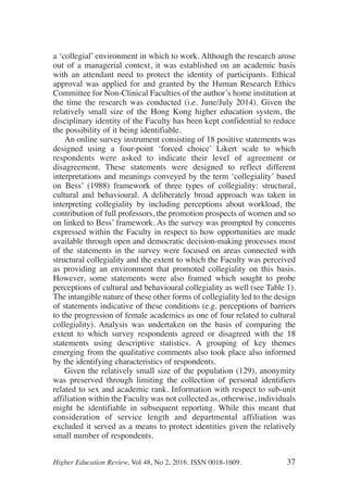 a ‘collegial’ environment in which to work. Although the research arose
out of a managerial context, it was established on an academic basis
with an attendant need to protect the identity of participants. Ethical
approval was applied for and granted by the Human Research Ethics
Committee for Non-Clinical Faculties of the author’s home institution at
the time the research was conducted (i.e. June/July 2014). Given the
relatively small size of the Hong Kong higher education system, the
disciplinary identity of the Faculty has been kept confidential to reduce
the possibility of it being identifiable.
An online survey instrument consisting of 18 positive statements was
designed using a four-point ‘forced choice’ Likert scale to which
respondents were asked to indicate their level of agreement or
disagreement. These statements were designed to reflect different
interpretations and meanings conveyed by the term ‘collegiality’ based
on Bess’ (1988) framework of three types of collegiality: structural,
cultural and behavioural. A deliberately broad approach was taken in
interpreting collegiality by including perceptions about workload, the
contribution of full professors, the promotion prospects of women and so
on linked to Bess’ framework. As the survey was prompted by concerns
expressed within the Faculty in respect to how opportunities are made
available through open and democratic decision-making processes most
of the statements in the survey were focused on areas connected with
structural collegiality and the extent to which the Faculty was perceived
as providing an environment that promoted collegiality on this basis.
However, some statements were also framed which sought to probe
perceptions of cultural and behavioural collegiality as well (see Table 1).
The intangible nature of these other forms of collegiality led to the design
of statements indicative of these conditions (e.g. perceptions of barriers
to the progression of female academics as one of four related to cultural
collegiality). Analysis was undertaken on the basis of comparing the
extent to which survey respondents agreed or disagreed with the 18
statements using descriptive statistics. A grouping of key themes
emerging from the qualitative comments also took place also informed
by the identifying characteristics of respondents.
Given the relatively small size of the population (129), anonymity
was preserved through limiting the collection of personal identifiers
related to sex and academic rank. Information with respect to sub-unit
affiliation within the Faculty was not collected as, otherwise, individuals
might be identifiable in subsequent reporting. While this meant that
consideration of service length and departmental affiliation was
excluded it served as a means to protect identities given the relatively
small number of respondents.
Higher Education Review, Vol 48, No 2, 2016. ISSN 0018-1609. 37
 