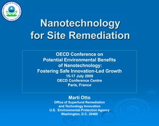 Nanotechnology
for Site Remediation
Marti Otto
Office of Superfund Remediation
and Technology Innovation
U.S. Environmental Protection Agency
Washington, D.C. 20460
OECD Conference on
Potential Environmental Benefits
of Nanotechnology:
Fostering Safe Innovation-Led Growth
15-17 July 2009
OECD Conference Centre
Paris, France
 