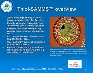 17
Thiol-SAMMS™ overview
• Thiols have high affinity for “soft”
heavy metals (e.g. Hg, Cd, Au, etc.).
• High Kd values for Hg binding (e.g.
10,000,000), over a wide range of pH.
• Effective for a wide variety of Hg
species (ionic, organic, complexed,
etc.).
• No competition from common ions
(e.g. Na, Ca, Fe, etc.).
• Thiol SAMMS™ even out-competes a
variety of complexants.
• High saturation binding capacity (as
much as 2/3 of its own weight in Hg,
depending on conditions).
Mercaptopropyl siloxane monolayer lining the pore
surface of mesoporous silica. The mercury (shown
in blue) binds to the sulfur atoms (sulfur atoms are
shown in yellow).
Journal of Materials Chemistry 2007, 17, 2863 – 2874.
 