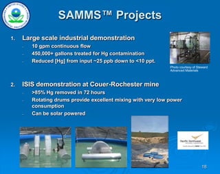 18
SAMMS™ Projects
1. Large scale industrial demonstration
– 10 gpm continuous flow
– 450,000+ gallons treated for Hg contamination
– Reduced [Hg] from input ~25 ppb down to <10 ppt.
2. ISIS demonstration at Couer-Rochester mine
– >85% Hg removed in 72 hours
– Rotating drums provide excellent mixing with very low power
consumption
– Can be solar powered
Photo courtesy of Steward
Advanced Materials
 