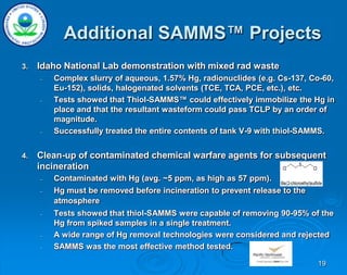 19
Additional SAMMS™ Projects
3. Idaho National Lab demonstration with mixed rad waste
– Complex slurry of aqueous, 1.57% Hg, radionuclides (e.g. Cs-137, Co-60,
Eu-152), solids, halogenated solvents (TCE, TCA, PCE, etc.), etc.
– Tests showed that Thiol-SAMMS™ could effectively immobilize the Hg in
place and that the resultant wasteform could pass TCLP by an order of
magnitude.
– Successfully treated the entire contents of tank V-9 with thiol-SAMMS.
4. Clean-up of contaminated chemical warfare agents for subsequent
incineration
– Contaminated with Hg (avg. ~5 ppm, as high as 57 ppm).
– Hg must be removed before incineration to prevent release to the
atmosphere
– Tests showed that thiol-SAMMS were capable of removing 90-95% of the
Hg from spiked samples in a single treatment.
– A wide range of Hg removal technologies were considered and rejected
– SAMMS was the most effective method tested.
Cl
S
Cl
Bis(2-chloroethyl)sulfide
 