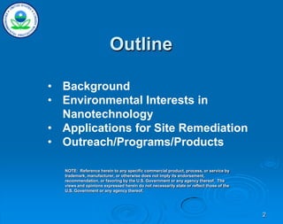 2
• Background
• Environmental Interests in
Nanotechnology
• Applications for Site Remediation
• Outreach/Programs/Products
NOTE: Reference herein to any specific commercial product, process, or service by
trademark, manufacturer, or otherwise does not imply its endorsement,
recommendation, or favoring by the U.S. Government or any agency thereof. The
views and opinions expressed herein do not necessarily state or reflect those of the
U.S. Government or any agency thereof.
Outline
 
