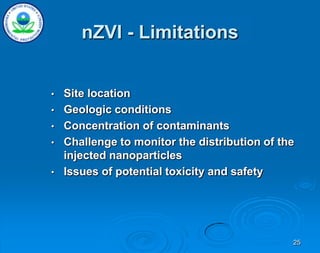 25
nZVI - Limitations
• Site location
• Geologic conditions
• Concentration of contaminants
• Challenge to monitor the distribution of the
injected nanoparticles
• Issues of potential toxicity and safety
 