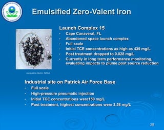 28
Launch Complex 15
• Cape Canaveral, FL
• Abandoned space launch complex
• Full scale
• Initial TCE concentrations as high as 439 mg/L
• Post treatment dropped to 0.028 mg/L
• Currently in long term performance monitoring,
evaluating impacts to plume post source reduction
Jacqueline Quinn, NASA
Industrial site on Patrick Air Force Base
• Full scale
• High-pressure pneumatic injection
• Initial TCE concentrations were150 mg/L
• Post treatment, highest concentrations were 3.58 mg/L
Emulsified Zero-Valent Iron
 