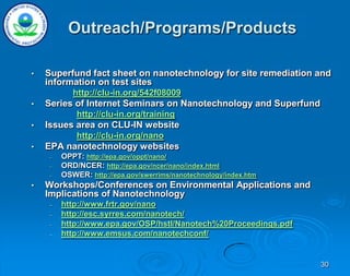 30
• Superfund fact sheet on nanotechnology for site remediation and
information on test sites
http://clu-in.org/542f08009
• Series of Internet Seminars on Nanotechnology and Superfund
http://clu-in.org/training
• Issues area on CLU-IN website
http://clu-in.org/nano
• EPA nanotechnology websites
– OPPT: http://epa.gov/oppt/nano/
– ORD/NCER: http://epa.gov/ncer/nano/index.html
– OSWER: http://epa.gov/swerrims/nanotechnology/index.htm
• Workshops/Conferences on Environmental Applications and
Implications of Nanotechnology
– http://www.frtr.gov/nano
– http://esc.syrres.com/nanotech/
– http://www.epa.gov/OSP/hstl/Nanotech%20Proceedings.pdf
– http://www.emsus.com/nanotechconf/
Outreach/Programs/Products
 