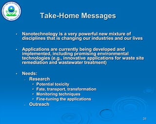 31
Take-Home Messages
• Nanotechnology is a very powerful new mixture of
disciplines that is changing our industries and our lives
• Applications are currently being developed and
implemented, including promising environmental
technologies (e.g., innovative applications for waste site
remediation and wastewater treatment)
• Needs:
– Research
• Potential toxicity
• Fate, transport, transformation
• Monitoring techniques
• Fine-tuning the applications
– Outreach
 