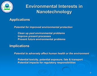 9
Environmental Interests in
Nanotechnology
Applications
Potential for improved environmental protection
– Clean up past environmental problems
– Improve present processes
– Prevent future environmental problems
Implications
Potential to adversely affect human health or the environment
– Potential toxicity, potential exposure, fate & transport
– Potential impacts for regulatory responsibilities
 