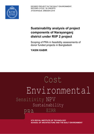 INDEGREE PROJECT THE BUILT ENVIRONMENT,
SECOND CYCLE, 30 CREDITS
,STOCKHOLM SWEDEN 2016
Sustainability analysis of project
components of Narayanganj
district under RIIP 2 project
Scoping of PRA in feasibility assessments of
donor funded projects in Bangladesh
YASIN KABIR
KTH ROYAL INSTITUTE OF TECHNOLOGY
SCHOOL OF ARCHITECTURE AND THE BUILT ENVIRONMENT
 