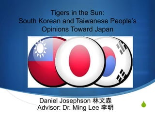 S
Tigers in the Sun:
South Korean and Taiwanese People’s
Opinions Toward Japan
Daniel Josephson 林文森
Advisor: Dr. Ming Lee 李明
 