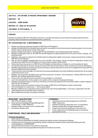 JOB TITLE : HR SYSTEMS & PROCESS IMPROVEMENT MANAGER
FUNCTION : HR
LOCATION : HOME BASED
REPORTS TO : HEAD OF HR SUPPORT
JOB GRADE (IF APPLICABLE): 4
PURPOSE
Analyses and defines SAP HR / HR Systems functions,business processes and user needs according to operational and
business needs and looks for improvementatevery opportunity.
KEY ACCOUNTABILITIES & RESPONSIBILITIES
 Review and approve proposed changes to SAP HR and HR Systems.
 Analyse the feasibilityof and develop requirements for,new systems and enhancements to existing systems and ensures
that the system design fits the needs of the users.
 Analyse operational problems involving SAP HR and HR Systems and develop appropriate solutions.
 Manage configuration tasks for the SAP HR and HR Systems to satisfy requests from end users for fixes, changes, and
enhancements.
 Interfaces with users to interpret and clarify functional configuration details and process change requirements involving
SAP HR and HR Systems.
 Acts as a liaison between departmental end users and ISC in the analysis, design, functional configuration, testing, and
maintenance of SAP HR and HR Systems to ensure optimal system performance.
 Present and lead discussions on SAP HR and HR Systems functionality as it relates to current operational needs.
 Coordinate proposals for process change and liaise with other Process teams when processes go over several teams.
 Identifies opportunities for improving business processes in partnership with end users and management through SAP HR
and associated information systems.
 Tracks and documents changes in functional and business specifications and writes detailed procedures that can be easily
understood by end users.
 Develop and document operational and technical processes, functions, and procedures involving SAP HR and HR
Systems and develop appropriate solutions.
 Ensure that up to date training and education documentation is maintained.
 Learn the characteristics of new systems and update s kills to adapt to changing technology.
 Provides technical assistance in training, mentoring, and coaching professional and technical staff on matters related to
SAP HR and HR Systems.
 Trains Super Users and supports training in the usage of SAP HR and HR Systems system functionality.
 Point of escalation for super users – ‘the business expert’ .
 Maintains effective and cooperative working relationships with all key stakeholders - end users, project team and ISC.
 Lead development of improved ways of working.
 Meet established priorities and project schedules.
KNOWLEDGE / QUALIFICATIONS
 SAP HR & HR Systems Expert.
 Good working knowledge ofProjectManagement
methodology: - LEAN / PRINCE2.
 Excellent written and verbal communication skills.
 Educated to Degree Level.
EXPERIENCE
 Substantial cross functional experience in HR & ISC.
 FMGC Experience.
 Experience leading a large team and / or projectteam.
 Excellent stakeholder managementexperience.
 Proven track record of delivering on time and in full.
 Proven experience of escalating issues in a timelyand
appropriate manner.
COMPETENCIES, SKILLS AND BEHAVIOURS
Technical Competence
 Expert System Knowledge.
 Cross Functional collaboration to identify, evaluate and deliver process improvementinitiatives.
 Providing end to end process re-engineering,problem solving and creative solution skills whilstutilising common
methodologies i.e.LEAN/PROMPT.
 Supporting functional areas on transitions or disposals.
 Manage impactof changing legislative landscape and impacton business.
JOB DESCRIPTION
 