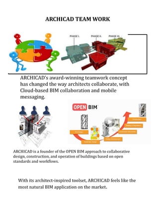 With its architect-inspired toolset, ARCHICAD feels like the
most natural BIM application on the market.
ARCHICAD is a founder of the OPEN BIM approach to collaborative
design, construction, and operation of buildings based on open
standards and workflows.
ARCHICAD’s award-winning teamwork concept
has changed the way architects collaborate, with
Cloud-based BIM collaboration and mobile
messaging.
ARCHICAD TEAM WORK
 