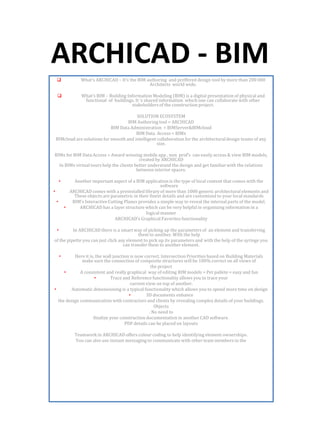ARCHICAD - BIM
 What’s ARCHICAD – It’s the BIM authoring and preffered design tool by more than 200 000
Architects world wide.
 What’s BIM – Building Information Modeling (BIM) is a digital presentation of physical and
functional of buildings. It ‘s shared information which one can collaborate with other
stakeholders of the construction project.
SOLUTION ECOSYSTEM
BIM Authoring tool = ARCHICAD
BIM Data Administration = BIMServer&BIMcloud
BIM Data Access = BIMx
BIMcloud are solutions for smooth and intelligent collaboration for the architectural design teams of any
size.
BIMx for BIM Data Access = Award winning mobile app , non prof’s can easily access & view BIM models,
created by ARCHICAD
In BIMx virtual tours help the clients better understand the design and get familiar with the relations
between interior spaces.
• Another important aspect of a BIM application is the type of local content that comes with the
software
• ARCHICAD comes with a preinstalled library of more than 1000 generic architectural elements and
These objects are parametric in their finest details and are customized to your local standards
• BIM’s Interactive Cutting Planes provides a simple way to reveal the internal parts of the model.
• ARCHICAD has a layer structure which can be very helpful in organizing information in a
logical manner
ARCHICAD’s Graphical Favorites functionality
• In ARCHICAD there is a smart way of picking up the parameters of an element and transferring
them to another. With the help
of the pipette you can just click any element to pick up its parameters and with the help of the syringe you
can transfer them to another element.
• Here it is, the wall junction is now correct. Intersection Priorities based on Building Materials
make sure the connection of composite structures will be 100% correct on all views of
the project
• A consistent and really graphical way of editing BIM models = Pet pallete = easy and fun
• Trace and Reference functionality allows you to trace your
current view on top of another.
• Automatic dimensioning is a typical functionality which allows you to spend more time on design
• 3D documents enhance
the design communication with contractors and clients by revealing complex details of your buildings.
Objects
. No need to
finalize your construction documentation in another CAD software.
PDF details can be placed on layouts
Teamwork in ARCHICAD offers colour coding to help identifying element ownerships.
You can also use instant messaging to communicate with other team members in the
 