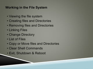 Working in the File System
• Viewing the file system
• Creating files and Directories
• Removing files and Directories
• Linking Files
• Change Directory
• List of Files
• Copy or Move files and Directories
• Clear Shell Commands
• Exit, Shutdown & Reboot
 