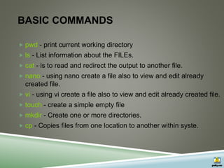 BASIC COMMANDS
 pwd - print current working directory
 ls - List information about the FILEs.
 cat - is to read and redirect the output to another file.
 nano - using nano create a file also to view and edit already
created file.
 vi - using vi create a file also to view and edit already created file.
 touch - create a simple empty file
 mkdir - Create one or more directories.
 cp - Copies files from one location to another within syste.
 