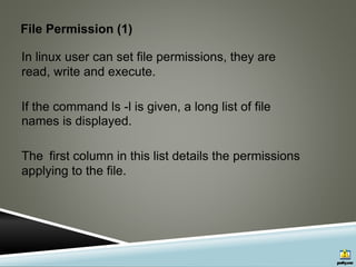 File Permission (1)
In linux user can set file permissions, they are
read, write and execute.
If the command ls -l is given, a long list of file
names is displayed.
The first column in this list details the permissions
applying to the file.
 