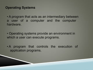 Operating Systems
• A program that acts as an intermediary between
a user of a computer and the computer
hardware.
• Operating systems provide an environment in
which a user can execute programs.
• A program that controls the execution of
application programs.
 