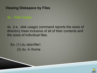 Viewing Diskspace by Files
du - Disk Usage
du (i.e., disk usage) command reports the sizes of
directory trees inclusive of all of their contents and
the sizes of individual files.
Ex: (1) du /sbin/file1
(2) du -h /home
 