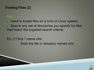 Finding Files (2)
find
● Used to locate files on a Unix or Linux system.
● Search any set of directories you specify for files
that match the supplied search criteria.
Ex: (1) find / -name otrs
finds the file or directory named otrs
 