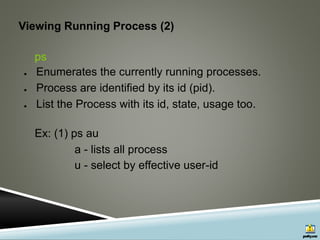 Viewing Running Process (2)
ps
● Enumerates the currently running processes.
● Process are identified by its id (pid).
● List the Process with its id, state, usage too.
Ex: (1) ps au
a - lists all process
u - select by effective user-id
 