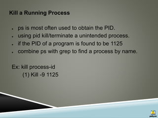 Kill a Running Process
● ps is most often used to obtain the PID.
● using pid kill/terminate a unintended process.
● if the PID of a program is found to be 1125
● combine ps with grep to find a process by name.
Ex: kill process-id
(1) Kill -9 1125
 