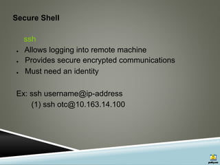 Secure Shell
ssh
● Allows logging into remote machine
● Provides secure encrypted communications
● Must need an identity
Ex: ssh username@ip-address
(1) ssh otc@10.163.14.100
 