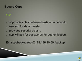 Secure Copy
scp
● scp copies files between hosts on a network.
● use ssh for data transfer
● provides security as ssh.
● scp will ask for passwords for authentication.
Ex: scp /backup root@174.136.40.69:/backup
 