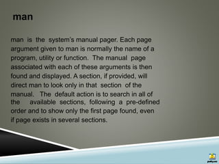 man
man is the system’s manual pager. Each page
argument given to man is normally the name of a
program, utility or function. The manual page
associated with each of these arguments is then
found and displayed. A section, if provided, will
direct man to look only in that section of the
manual. The default action is to search in all of
the available sections, following a pre-defined
order and to show only the first page found, even
if page exists in several sections.
 