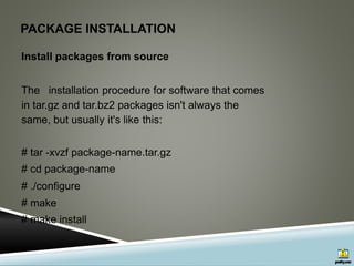 PACKAGE INSTALLATION
Install packages from source
The installation procedure for software that comes
in tar.gz and tar.bz2 packages isn't always the
same, but usually it's like this:
# tar -xvzf package-name.tar.gz
# cd package-name
# ./configure
# make
# make install
 