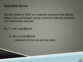 OpenSSH Server
Secure Shell or SSH is a network protocol that allows
data to be exchanged using a secure channel between
two networked devices.
Ex: 1. ssh user@host
2. ssh -p user@host
- connect to host on port as user.
 