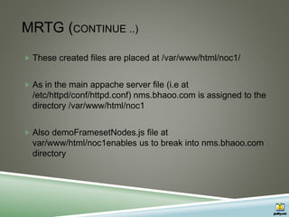 MRTG (CONTINUE ..)
 These created files are placed at /var/www/html/noc1/
 As in the main appache server file (i.e at
/etc/httpd/conf/httpd.conf) nms.bhaoo.com is assigned to the
directory /var/www/html/noc1
 Also demoFramesetNodes.js file at
var/www/html/noc1enables us to break into nms.bhaoo.com
directory
 