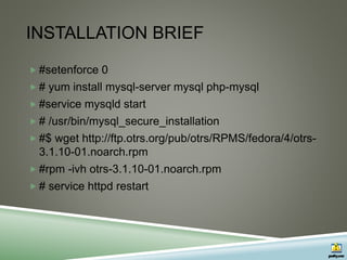 INSTALLATION BRIEF
 #setenforce 0
 # yum install mysql-server mysql php-mysql
 #service mysqld start
 # /usr/bin/mysql_secure_installation
 #$ wget http://ftp.otrs.org/pub/otrs/RPMS/fedora/4/otrs-
3.1.10-01.noarch.rpm
 #rpm -ivh otrs-3.1.10-01.noarch.rpm
 # service httpd restart
 