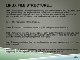 LINUX FILE STRUCTURE...
 /mnt : Mount points. When you temporarily load the contents of a CD-ROM or USB
drive, you typically use a special name under /mnt. For example, many
distributions (including Fedora) come, by default, with the directory /mnt/cdrom,
which is where your CD-ROM drive's contents are made accessible.
 /root : The root user's home directory.
 /sbin : Essential commands that are only for the system administrator.
 /tmp : Temporary files and storage space. Don't put anything in here that you want
to keep. Most Linux distributions (including Fedora) are set up to delete any file
that's been in this directory longer than three days.
 /usr : Programs and data that can be shared across many systems and don't need
to be changed.
 /var : Data that changes constantly (log files that contain information about what's
happening on your system, data on its way to the printer, and so
 