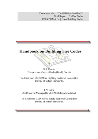 Document No. :: IITK-GSDMA-Fire05-V3.0
Final Report :: C - Fire Codes
IITK-GSDMA Project on Building Codes
Handbook on Building Fire Codes
by
G.B.Menon
Fire Adviser, Govt. of India {Retd.} Cochin
Ex-Chairman CED-22 Fire Fighting Sectional Committee
Bureau of Indian Standards.
J.N.Vakil
Asst.General Manager{Retd},TAC/GIC,Ahmedabad
Ex-Chairman CED-36 Fire Safety Sectional Committee
Bureau of Indian Standards.
 