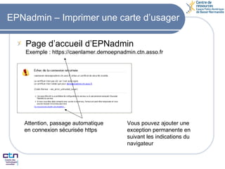 EPNadmin – Imprimer une carte d’usager Page d’accueil d’EPNadmin Exemple : https://caenlamer.demoepnadmin.ctn.asso.fr Attention, passage automatique  en connexion sécurisée https Vous pouvez ajouter une exception permanente en suivant les indications du navigateur 