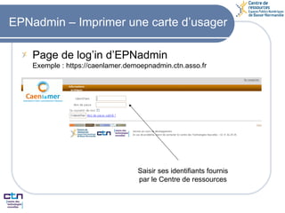EPNadmin – Imprimer une carte d’usager Page de log’in d’EPNadmin Exemple : https://caenlamer.demoepnadmin.ctn.asso.fr Saisir ses identifiants fournis par le Centre de ressources 