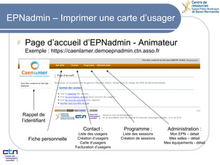EPNadmin – Imprimer une carte d’usager Page d’accueil d’EPNadmin - Animateur Exemple : https://caenlamer.demoepnadmin.ctn.asso.fr Rappel de l’identifiant Fiche personnelle Contact : Liste des usagers Création d’usagers Carte d’usagers Facturation d’usagers Programme : Liste des sessions Création de sessions Administration : Mon EPN – détail Mes salles – détail Mes équipements - détail 