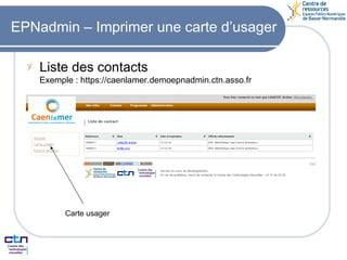 EPNadmin – Imprimer une carte d’usager Liste des contacts Exemple : https://caenlamer.demoepnadmin.ctn.asso.fr Carte usager 
