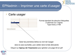 EPNadmin – Imprimer une carte d’usager Carte usager Format standard de planche d’étiquettes 3 colonnes sur 7 lignes Type Avery L7160 Saisir les premières lettres du nom de l’usager  dans la case souhaitée, puis valider dans la liste déroulante Cliquer sur  Aperçu de l’impression  pour générer une page A4 en pdf 