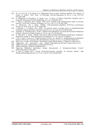 Influence of Hadoop in Big Data Analysis and Its Aspects
| IJMER | ISSN: 2249–6645 | www.ijmer.com | Vol. 5 | Iss.2| Feb. 2015 | 43|
[26] M. J. Li, M. K. Ng, Y. M. Cheung, et al. “Agglomerative fuzzy k-means clustering algorithm with selection of
number of clusters,” IEEE Trans. on Knowledge and Data Engineering, vol. 20, no. 11, pp. 1519-1534,
November 2008.
[27] G. Thilagavathi, D. Srivaishnavi, N. Aparna, et al., “A Survey on Efficient Hierarchical Algorithm used in
Clustering,” International Journal of Engineering, vol. 2, no. 9, September 2013.
[28] C. Platzer, F. Rosenberg, and S. Dustdar, “Web service clustering using multidimensional angles as proximity
measures,” ACM Trans. on Internet Technology, vol. 9, no. 3, pp. 11:1-11:26, July, 2009.
[29] G. Adomavicius, and J. Zhang, “Stability of Recommendation Algorithms,” ACM Trans. on Information
Systems, vol. 30, no. 4, pp. 23:1-23:31, August 2012.
[30] J. Herlocker, J. A. Konstan, and J. Riedl, “An empirical analysis of design choices in neighborhood-based
collaborative filtering algorithms,” Information retrieval, vol. 5, no. 4, pp. 287-310, October 2002.
[31] Yamashita, H. Kawamura and K. Suzuki, “Adaptive Fusion Method for User-based and Item-based Collaborative
Filtering,” Advances in Complex Systems, vol. 14, no. 2, pp. 133-149, May 2011.
[32] D. Julie and K. A. Kumar, “Optimal Web Service Selection Scheme With Dynamic QoS Property Assignment,”
International Journal of Advanced Research In Technology, vol. 2, no. 2, pp. 69-75, May2012.
[33] J. Wu, L. Chen, Y. Feng, et al., “Predicting quality of service for selection by neighborhood-based collaborative
filtering,” IEEE Trans. on Systems, Man, and Cybernetics: Systems, vol. 43, no. 2, pp. 428-439, March 2013.
[34] White, Tom (10 May 2012). Hadoop: The Definitive Guide. O'Reilly Media. p. 3. ISBN 978-1-4493-3877-0.
[35] "Applications and organizations using Hadoop". Wiki.apache.org. 2013-06-19. Retrieved 2013-10-17.
[36] "HDFS User Guide". Hadoop.apache.org. Retrieved 2012-05-23.
[37] "HDFS Architecture". Retrieved 1 September 2013.
[38] "Improving MapReduce performance through data placement in heterogeneous Hadoop Clusters"
(PDF). Eng.auburn.ed. April 2010.
[39] Y. Zhao, G. Karypis, and U. Fayyad, “Hierarchical clustering algorithms for document datasets,” Data
Mining and Knowledge Discovery, vol. 10, no. 2, pp.141-168, November 2005.
 