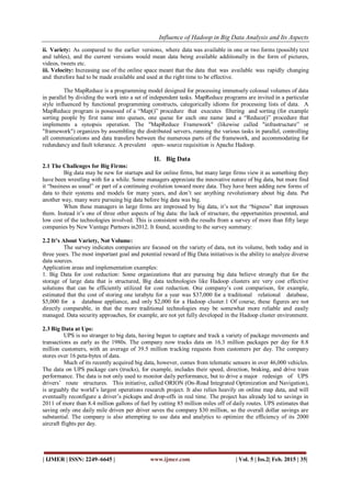 Influence of Hadoop in Big Data Analysis and Its Aspects
| IJMER | ISSN: 2249–6645 | www.ijmer.com | Vol. 5 | Iss.2| Feb. 2015 | 35|
ii. Variety: As compared to the earlier versions, where data was available in one or two forms (possibly text
and tables), and the current versions would mean data being available additionally in the form of pictures,
videos, tweets etc.
iii. Velocity: Increasing use of the online space meant that the data that was available was rapidly changing
and therefore had to be made available and used at the right time to be effective.
The MapReduce is a programming model designed for processing immensely colossal volumes of data
in parallel by dividing the work into a set of independent tasks. MapReduce programs are invited in a particular
style influenced by functional programming constructs, categorically idioms for processing lists of data. A
MapReduce program is possessed of a “Map()” procedure that executes filtering and sorting (for example
sorting people by first name into queues, one queue for each one name )and a “Reduce()” procedure that
implements a synopsis operation. The "MapReduce Framework" (likewise called "infrastructure” or
"framework") organizes by assembling the distributed servers, running the various tasks in parallel, controlling
all communications and data transfers between the numerous parts of the framework, and accommodating for
redundancy and fault tolerance. A prevalent open- source requisition is Apache Hadoop.
II. Big Data
2.1 The Challenges for Big Firms:
Big data may be new for startups and for online firms, but many large firms view it as something they
have been wrestling with for a while. Some managers appreciate the innovative nature of big data, but more find
it “business as usual” or part of a continuing evolution toward more data. They have been adding new forms of
data to their systems and models for many years, and don’t see anything revolutionary about big data. Put
another way, many were pursuing big data before big data was big.
When these managers in large firms are impressed by big data, it’s not the “bigness” that impresses
them. Instead it’s one of three other aspects of big data: the lack of structure, the opportunities presented, and
low cost of the technologies involved. This is consistent with the results from a survey of more than fifty large
companies by New Vantage Partners in2012. It found, according to the survey summary:
2.2 It’s About Variety, Not Volume:
The survey indicates companies are focused on the variety of data, not its volume, both today and in
three years. The most important goal and potential reward of Big Data initiatives is the ability to analyze diverse
data sources.
Application areas and implementation examples:
1. Big Data for cost reduction: Some organizations that are pursuing big data believe strongly that for the
storage of large data that is structured, Big data technologies like Hadoop clusters are very cost effective
solutions that can be efficiently utilized for cost reduction. One company’s cost comparison, for example,
estimated that the cost of storing one terabyte for a year was $37,000 for a traditional relational database,
$5,000 for a database appliance, and only $2,000 for a Hadoop cluster.1 Of course, these figures are not
directly comparable, in that the more traditional technologies may be somewhat more reliable and easily
managed. Data security approaches, for example, are not yet fully developed in the Hadoop cluster environment.
2.3 Big Data at Ups:
UPS is no stranger to big data, having begun to capture and track a variety of package movements and
transactions as early as the 1980s. The company now tracks data on 16.3 million packages per day for 8.8
million customers, with an average of 39.5 million tracking requests from customers per day. The company
stores over 16 peta-bytes of data.
Much of its recently acquired big data, however, comes from telematic sensors in over 46,000 vehicles.
The data on UPS package cars (trucks), for example, includes their speed, direction, braking, and drive train
performance. The data is not only used to monitor daily performance, but to drive a major redesign of UPS
drivers’ route structures. This initiative, called ORION (On-Road Integrated Optimization and Navigation),
is arguably the world’s largest operations research project. It also relies heavily on online map data, and will
eventually reconfigure a driver’s pickups and drop-offs in real time. The project has already led to savings in
2011 of more than 8.4 million gallons of fuel by cutting 85 million miles off of daily routes. UPS estimates that
saving only one daily mile driven per driver saves the company $30 million, so the overall dollar savings are
substantial. The company is also attempting to use data and analytics to optimize the efficiency of its 2000
aircraft flights per day.
 