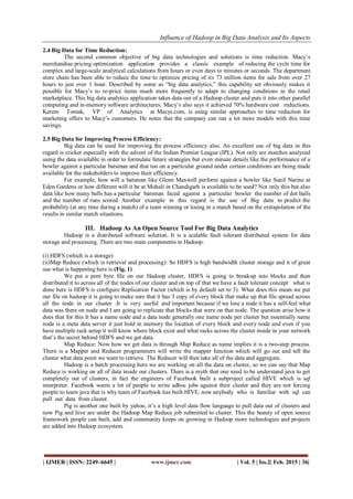 Influence of Hadoop in Big Data Analysis and Its Aspects
| IJMER | ISSN: 2249–6645 | www.ijmer.com | Vol. 5 | Iss.2| Feb. 2015 | 36|
2.4 Big Data for Time Reduction:
The second common objective of big data technologies and solutions is time reduction. Macy’s
merchandise pricing optimization application provides a classic example of reducing the cycle time for
complex and large-scale analytical calculations from hours or even days to minutes or seconds. The department
store chain has been able to reduce the time to optimize pricing of its 73 million items for sale from over 27
hours to just over 1 hour. Described by some as “big data analytics,” this capability set obviously makes it
possible for Macy’s to re-price items much more frequently to adapt to changing conditions in the retail
marketplace. This big data analytics application takes data out of a Hadoop cluster and puts it into other parallel
computing and in-memory software architectures. Macy’s also says it achieved 70% hardware cost reductions.
Kerem Tomak, VP of Analytics at Macys.com, is using similar approaches to time reduction for
marketing offers to Macy’s customers. He notes that the company can run a lot more models with this time
savings.
2.5 Big Data for Improving Process Efficiency:
Big data can be used for improving the process efficiency also. An excellent use of big data in this
regard is cricket especially with the advent of the Indian Premier League (IPL). Not only are matches analyzed
using the data available in order to formulate future strategies but even minute details like the performance of a
bowler against a particular batsman and that too on a particular ground under certain conditions are being made
available for the stakeholders to improve their efficiency.
For example, how will a batsman like Glenn Maxwell perform against a bowler like Sunil Narine at
Eden Gardens or how different will it be at Mohali in Chandigarh is available to be used? Not only this but also
data like how many balls has a particular batsman faced against a particular bowler the number of dot balls
and the number of runs scored. Another example in this regard is the use of Big data to predict the
probability (at any time during a match) of a team winning or losing in a match based on the extrapolation of the
results in similar match situations.
III. Hadoop As An Open Source Tool For Big Data Analytics
Hadoop is a distributed software solution. It is a scalable fault tolerant distributed system for data
storage and processing. There are two main components in Hadoop:
(i) HDFS (which is a storage)
(ii)Map Reduce (which is retrieval and processing): So HDFS is high bandwidth cluster storage and it of great
use what is happening here is (Fig. 1)
We put a pent byte file on our Hadoop cluster, HDFS is going to breakup into blocks and then
distributed it to across all of the nodes of our cluster and on top of that we have a fault tolerant concept what is
done here is HDFS is configure Replication Factor (which is by default set to 3). What does this mean we put
our file on hadoop it is going to make sure that it has 3 copy of every block that make up that file spread across
all the node in our cluster .It is very useful and important because if we lose a node it has a self-feel what
data was there on node and I am going to replicate that blocks that were on that node. The question arise how it
does that for this It has a name node and a data node generally one name node per cluster but essentially name
node is a meta data server it just hold in memory the location of every block and every node and even if you
have multiple rack setup it will know where block exist and what racks across the cluster inside in your network
that’s the secret behind HDFS and we get data.
Map Reduce: Now how we get data is through Map Reduce as name implies it is a two-step process.
There is a Mapper and Reducer programmers will write the mapper function which will go out and tell the
cluster what data point we want to retrieve. The Reducer will then take all of the data and aggregate.
Hadoop is a batch processing here we are working on all the data on cluster, so we can say that Map
Reduce is working on all of data inside our clusters. There is a myth that one need to be understand java to get
completely out of clusters, in fact the engineers of Facebook built a subproject called HIVE which is sql
interpreter. Facebook wants a lot of people to write adhoc jobs against their cluster and they are not forcing
people to learn java that is why team of Facebook has built HIVE, now anybody who is familiar with sql can
pull out data from cluster.
Pig is another one built by yahoo, it’s a high level data flow language to pull data out of clusters and
now Pig and hive are under the Hadoop Map Reduce job submitted to cluster. This the beauty of open source
framework people can built, add and community keeps on growing in Hadoop more technologies and projects
are added into Hadoop ecosystem.
 