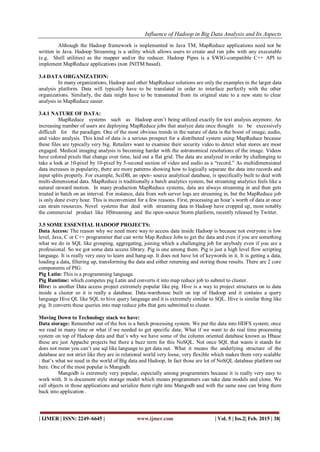 Influence of Hadoop in Big Data Analysis and Its Aspects
| IJMER | ISSN: 2249–6645 | www.ijmer.com | Vol. 5 | Iss.2| Feb. 2015 | 38|
Although the Hadoop framework is implemented in Java TM, MapReduce applications need not be
written in Java. Hadoop Streaming is a utility which allows users to create and run jobs with any executable
(e.g. Shell utilities) as the mapper and/or the reducer. Hadoop Pipes is a SWIG-compatible C++ API to
implement MapReduce applications (non JNITM based).
3.4 DATA ORGANIZATION:
In many organizations, Hadoop and other MapReduce solutions are only the examples in the larger data
analysis platform. Data will typically have to be translated in order to interface perfectly with the other
organizations. Similarly, the data might have to be transmuted from its original state to a new state to clear
analysis in MapReduce easier.
3.4.1 NATURE OF DATA:
MapReduce systems such as Hadoop aren’t being utilized exactly for text analysis anymore. An
increasing number of users are deploying MapReduce jobs that analyze data once thought to be excessively
difficult for the paradigm. One of the most obvious trends in the nature of data is the boost of image, audio,
and video analysis. This kind of data is a serious prospect for a distributed system using MapReduce because
these files are typically very big. Retailers want to examine their security video to detect what stores are most
engaged. Medical imaging analysis is becoming harder with the astronomical resolutions of the image. Videos
have colored pixels that change over time, laid out a flat grid. The data are analyzed in order by challenging to
take a look at 10-pixel by 10-pixel by 5-second section of video and audio as a “record.” As multidimensional
data increases in popularity, there are more patterns showing how to logically separate the data into records and
input splits properly. For example, SciDB, an open- source analytical database, is specifically built to deal with
multi-dimensional data. MapReduce is traditionally a batch analytics system, but streaming analytics feels like a
natural onward motion. In many production MapReduce systems, data are always streaming in and then gets
treated in batch on an interval. For instance, data from web server logs are streaming in, but the MapReduce job
is only done every hour. This is inconvenient for a few reasons. First, processing an hour’s worth of data at once
can strain resources. Novel systems that deal with streaming data in Hadoop have cropped up, most notably
the commercial product like HStreaming and the open-source Storm platform, recently released by Twitter.
3.5 SOME ESSENTIAL HADOOP PROJECTS:
Data Access: The reason why we need more way to access data inside Hadoop is because not everyone is low
level, Java, C or C++ programmer that can write Map Reduce Jobs to get the data and even if you are something
what we do in SQL like grouping, aggregating, joining which a challenging job for anybody even if you are a
professional. So we got some data access library. Pig is one among them. Pig is just a high level flow scripting
language. It is really very easy to learn and hang-up. It does not have lot of keywords in it. It is getting a data,
loading a data, filtering up, transforming the data and either returning and storing those results. There are 2 core
components of PIG:
Pig Latin: This is a programming language.
Pig Runtime: which competes pig Latin and converts it into map reduce job to submit to cluster.
Hive: is another Data access project extremely popular like pig. Hive is a way to project structures on to data
inside a cluster so it is really a database. Data-warehouse built on top of Hadoop and it contains a query
language Hive QL like SQL to hive query language and it is extremely similar to SQL. Hive is similar thing like
pig. It converts these queries into map reduce jobs that gets submitted to cluster.
Moving Down to Technology stack we have:
Data storage: Remember out of the box is a batch processing system. We put the data into HDFS system; once
we read in many time or what if we needed to get specific data; What if we want to do real time processing
system on top of Hadoop data and that’s why we have some of the column oriented database known as Hbase
these are just Appache projects but there a buzz term for this NoSQL. Not once SQL that wants it stands for
does not mean you can’t use sql like language to get data out. What it means the underlying structure of the
database are not strict like they are in relational world very loose, very flexible which makes them very scalable
: that’s what we need in the world of Big data and Hadoop, In fact those are lot of NoSQL database platform out
here. One of the most popular is Mangodb.
Mangodb is extremely very popular, especially among programmers because it is really very easy to
work with. It is document style storage model which means programmers can take data models and clone. We
call objects in those applications and serialize them right into Mangodb and with the same ease can bring them
back into application .
 