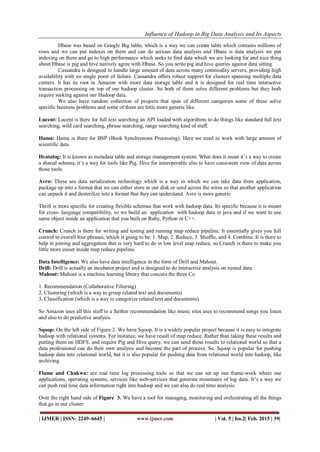 Influence of Hadoop in Big Data Analysis and Its Aspects
| IJMER | ISSN: 2249–6645 | www.ijmer.com | Vol. 5 | Iss.2| Feb. 2015 | 39|
Hbase was based on Google Big table, which is a way we can create table which contains millions of
rows and we can put indexes on them and can do serious data analysis and Hbase is data analysis we put
indexing on them and go to high performance which seeks to find data which we are looking for and nice thing
about Hbase is pig and hive natively agree with Hbase. So you write pig and hive queries against data sitting.
Cassandra is designed to handle large amount of data across many commodity servers, providing high
availability with no single point of failure. Cassandra offers robust support for clusters spanning multiple data
centers. It has its root in Amazon with more data storage table and it is designed for real time interactive
transaction processing on top of our hadoop cluster. So both of them solve different problems but they both
require seeking against our Hadoop data.
We also have random collection of projects that span of different categories some of these solve
specific business problems and some of them are little more generic like.
Lucent: Lucent is there for full text searching an API loaded with algorithms to do things like standard full text
searching, wild card searching, phrase searching, range searching kind of stuff.
Hama: Hama is there for BSP (Book Synchronous Processing). Here we need to work with large amount of
scientific data.
Hcatalog: It is known as metadata table and storage management system. What does it mean it’s a way to create
a shared schema, it’s a way for tools like Pig, Hive for interoperable also to have consistent view of data across
those tools.
Avro: These are data serialization technology which is a way in which we can take data from application,
package up into a format that we can either store in our disk or send across the wires so that another application
can unpack it and desterilize into a format that they can understand. Avro is more generic
Thrift is more specific for creating flexible schemas that work with hadoop data. Its specific because it is meant
for cross- language compatibility, so we build an application with hadoop data in java and if we want to use
same object inside an application that you built on Ruby, Python or C++.
Crunch: Crunch is there for writing and testing and running map reduce pipeline. It essentially gives you full
control to overall four phrases, which is going to be: 1. Map, 2. Reduce, 3. Shuffle, and 4. Combine. It is there to
help in joining and aggregation that is very hard to do in low level map reduce, so Crunch is there to make you
little more easier inside map reduce pipeline.
Data Intelligence: We also have data intelligence in the form of Drill and Mahout.
Drill: Drill is actually an incubator project and is designed to do interactive analysis on nested data.
Mahout: Mahout is a machine learning library that concurs the three Cs:
1. Recommendation (Collaborative Filtering)
2. Clustering (which is a way to group related text and documents)
3. Classification (which is a way to categorize related text and documents).
So Amazon uses all this stuff to a further recommendation like music sites uses to recommend songs you listen
and also to do predictive analysis.
Sqoop: On the left side of Figure 2. We have Sqoop. It is a widely popular project because it is easy to integrate
hadoop with relational systems. For instance, we have result of map reduce. Rather than taking these results and
putting them on HDFS, and require Pig and Hive query, we can send those results to relational world so that a
data professional can do their own analysis and become the part of process. So, Sqoop is popular for pushing
hadoop data into relational world, but it is also popular for pushing data from relational world into hadoop, like
archiving.
Flume and Chukwa: are real time log processing tools so that we can set up our frame-work where our
applications, operating systems, services like web-services that generate mountains of log data. It’s a way we
can push real time data information right into hadoop and we can also do real time analysis.
Over the right hand side of Figure 3. We have a tool for managing, monitoring and orchestrating all the things
that go in our cluster:
 