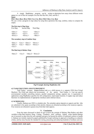 Influence of Hadoop in Big Data Analysis and Its Aspects
| IJMER | ISSN: 2249–6645 | www.ijmer.com | Vol. 5 | Iss.2| Feb. 2015 | 41|
A simple MapReduce program can be written to determine how many times different words
appear in a set of files for example if we the files like file1, file2, and file 3.
Input:
File1: Deer, Bear, River File2: Car, Car, River File3: Deer, Car, Bear
We can a write a program in map reduce by using three operations like map, combine, reduce to compute the
output.
The first step is Map Step:
First Map Second Map Third Map
<Deer,1> <Car,1> <Deer,1>
<Bear,1> <Car,1> <Car,1>
<River,1> <River,1> <Bear,1>
The secondary step is Combine Step:
<Bear,1> <Car,1> <Deer,1> <River,1>
<Beer,1> <Car,1> <Deer,1> <River,1>
<Car,1>
The final step is Reduce Step:
<Beer,2> <Car,3> <Deer,2> <River,2>
Fig.5 Example showing MapReduce Job
4.2 TASK EXECUTION AND ENVIRONMENT
Task Tracker executes Mapper/Reducer task as a child process in a separate JVM (Java Virtual
Machine). The Child task inherits the environment of the parent Task Tracker. A  User can specify
environmental variables controlling memory, parallel computation settings, segment size. A requirement of
applications using MapReduce specifies the Job configuration, input/output locations. It supply map and reduce
functions via implementations of appropriate interfaces and/or abstract classes.
4.3 SCHEDULING
Usually, Hadoop uses FIFO to schedule jobs. The scheduler option depends on capacity and fair. Jobs
are submitted to the queue according to their priority. Queues are allocated according to the resources capacity.
Free resources are allocated to queues away from their total capacity.
V. Conclusion
From the topics discussed in detail we get to know the concept of Hadoop, Map Reduce and other
variables in Big Data Analysis. Doug Cutting, Cloudera's chief architect, helped create Apache Hadoop
out of necessity as data from the web exploded and grew far beyond the ability of traditional systems to handle
it. Hadoop was initially inspired by papers published by Google outlining its approach to handling an avalanche
of data, and has since become the standard for storing, processing and analyzing hundreds of terabytes and even
 