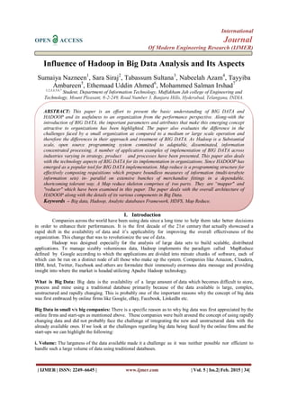 International
OPEN ACCESS Journal
Of Modern Engineering Research (IJMER)
| IJMER | ISSN: 2249–6645 | www.ijmer.com | Vol. 5 | Iss.2| Feb. 2015 | 34|
Influence of Hadoop in Big Data Analysis and Its Aspects
Sumaiya Nazneen1
, Sara Siraj2
, Tabassum Sultana3
, Nabeelah Azam4
, Tayyiba
Ambareen5
, Ethemaad Uddin Ahmed6
, Mohammed Salman Irshad7
1,2,3,4,5,6,7
Student, Department of Information Technology, Muffakham Jah college of Engineering and
Technology, Mount Pleasant, 8-2-249, Road Number 3, Banjara Hills, Hyderabad, Telangana, INDIA.
I. Introduction
Companies across the world have been using data since a long time to help them take better decisions
in order to enhance their performances. It is the first decade of the 21st century that actually showcased a
rapid shift in the availability of data and it’s applicability for improving the overall effectiveness of the
organization. This change that was to revolutionize the use of data.
Hadoop was designed especially for the analysis of large data sets to build scalable, distributed
applications. To manage sizably voluminous data, Hadoop implements the paradigm called MapReduce
defined by Google according to which the applications are divided into minute chunks of software, each of
which can be run on a distinct node of all those who make up the system. Companies like Amazon, Cloudera,
IBM, Intel, Twitter, Facebook and others are formulate their immensely enormous data message and providing
insight into where the market is headed utilizing Apache Hadoop technology.
What is Big Data: Big data is the availability of a large amount of data which becomes difficult to store,
process and mine using a traditional database primarily because of the data available is large, complex,
unstructured and rapidly changing. This is probably one of the important reasons why the concept of big data
was first embraced by online firms like Google, eBay, Facebook, LinkedIn etc.
Big Data in small v/s big companies: There is a specific reason as to why big data was first appreciated by the
online firms and start-ups as mentioned above. These companies were built around the concept of using rapidly
changing data and did not probably face the challenge of integrating the new and unstructured data with the
already available ones. If we look at the challenges regarding big data being faced by the online firms and the
start-ups we can highlight the following:
i. Volume: The largeness of the data available made it a challenge as it was neither possible nor efficient to
handle such a large volume of data using traditional databases.
ABSTRACT: This paper is an effort to present the basic understanding of BIG DATA and
HADOOP and its usefulness to an organization from the performance perspective. Along-with the
introduction of BIG DATA, the important parameters and attributes that make this emerging concept
attractive to organizations has been highlighted. The paper also evaluates the difference in the
challenges faced by a small organization as compared to a medium or large scale operation and
therefore the differences in their approach and treatment of BIG DATA. As Hadoop is a Substantial
scale, open source programming system committed to adaptable, disseminated, information
concentrated processing. A number of application examples of implementation of BIG DATA across
industries varying in strategy, product and processes have been presented. This paper also deals
with the technology aspects of BIG DATA for its implementation in organizations. Since HADOOP has
emerged as a popular tool for BIG DATA implementation. Map reduce is a programming structure for
effectively composing requisitions which prepare boundless measures of information (multi-terabyte
information sets) in- parallel on extensive bunches of merchandise fittings in a dependable,
shortcoming tolerant way. A Map reduce skeleton comprises of two parts. They are “mapper" and
"reducer" which have been examined in this paper. The paper deals with the overall architecture of
HADOOP along with the details of its various components in Big Data.
Keywords – Big data, Hadoop, Analytic databases Framework, HDFS, Map Reduce.
 